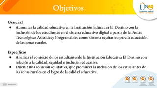 Objetivos
General
● Aumentar la calidad educativa en la Institución Educativa El Destino con la
inclusión de los estudiantes en el sistema educativo digital a partir de las Aulas
Tecnológicas Asistidas y Programables, como sistema equitativo para la educación
de las zonas rurales.
Específicos
● Analizar el contexto de los estudiantes de la Institución Educativa El Destino con
relación a la calidad, equidad e inclusión educativa.
● Diseñar una solución equitativa, que promueva la inclusión de los estudiantes de
las zonas rurales en el logro de la calidad educativa.
 