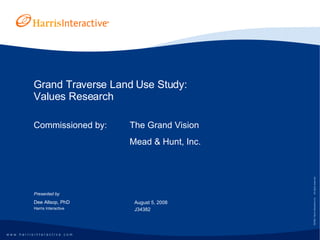 Grand Traverse Land Use Study: Values Research Commissioned by:  The Grand Vision Mead & Hunt, Inc. Presented by Dee Allsop, PhD Harris Interactive August 5, 2008 J34382 