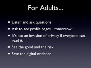 For Adults... Listen and ask questions Ask to see profile pages... tomorrow! It’s not an invasion of privacy if everyone can read it. See the good and the risk Save the digital evidence  