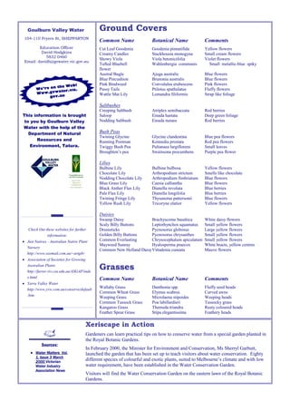 Goulburn Valley Water                     Ground Covers
 104-110 Fryers St, SHEPPARTON
                                             Common Name                Botanical Name             Comments
         Education Officer                   Cut Leaf Goodenia          Goodenia pinnatifida       Yellow flowers
          David Hodgkins                     Creamy Candles             Stackhousia monogyna       Small cream flowers
            5832 0460
                                             Showy Viola                Viola betonicifolia        Violet flowers
 Email: davidh@gvwater.vic.gov.au
                                             Tufted Bluebell            Wahlenbergia communis        Small metallic-blue spiky
                                             flower
                                             Austral Bugle              Ajuga australis            Blue flowers
                                             Blue Pincushion            Brunonia australis         Blue flowers
                                             Pink Bindweed              Convululus erubescens      Pink flowers
                  the Web!
        We’re on       .vic.                 Pussy Tails                Ptilotus spathulatus       Fluffy flowers
        Www  .gvwater
                ov.au
                                             Wattle Mat Lily            Lomandra filiformis        Strap like foliage
              g

                                             Saltbushes
                                             Creeping Saltbush          Atriplex semibaccata       Red berries
This information is brought                  Saloop                     Einada hastata             Deep green foliage
 to you by Goulburn Valley                   Nodding Saltbush           Einada nutans              Red berries
Water with the help of the
   Department of Natural                     Bush Peas
                                             Twining Glycine            Glycine clandestina        Blue pea flowers
       Resources and                         Running Postman            Kennedia prostata          Red pea flowers
   Environment, Tatura.                      Twiggy Bush Pea            Pultanaea largiflorens     Small leaves
                                             Broughton’s pea            Swainsona procumbens       Purple pea flower

                                             Lilies
                                             Bulbine Lily               Bulbine bulbosa            Yellow flowers
                                             Chocolate Lily             Arthropodium strictum      Smells like chocolate
                                             Nodding Chocolate Lily     Arthropodium fimbriatum    Blue flowers
                                             Blue Grass Lily            Caesia calliantha          Blue flowers
                                             Black Anther Flax Lily     Dianella revoluta          Blue berries
                                             Pale Flax Lily             Dianella longifolia        Blue berries
                                             Twining Fringe Lily        Thysanotus pattersonii     Blue flowers
                                             Yellow Rush Lily           Tricoryne elatior          Yellow flowers

                                             Daisies
                                             Swamp Daisy              Brachyscome basaltica        White daisy flowers
                                             Scaly Billy Buttons      Leptorhynchos squamatus      Small yellow flowers
   Check Out these websites for further      Drumsticks               Pycnosorus globosus          Large yellow flowers
              information:                   Golden Billy Buttons     Pycnosorus chrysanthes       Small yellow flowers
• Just Natives - Australian Native Plant     Common Everlasting       Chrysocephalum apiculatum    Small yellow flowers
                                             Mayweed Sunray           Hyalosperma praecox          White bracts, yellow centres
  Nursery
                                             Common New Holland Daisy Vittadenia cuneata           Mauve flowers
  http://www.ozemail.com.au/~artgib/
• Association of Societies for Growing
  Australian Plants
  http://farrer.riv.csu.edu.au/ASGAP/inde
                                             Grasses
  x.html                                     Common Name                Botanical Name             Comments
• Yarra Valley Water
  http://www.yvw.com.au/conserve/default
                                             Wallaby Grass              Danthonia spp.             Fluffy seed heads
                                             Common Wheat Grass         Elymus scabrus             Curved awns
  .htm
                                             Weeping Grass              Microlaena stipoides       Weeping heads
                                             Common Tussock Grass       Poa labillardieri          Tussocky grass
                                             Kangaroo Grass             Themeda triandra           Rusty coloured heads
                                             Feather Spear Grass        Stipa elegantissima        Feathery heads

                                      Xeriscape in Action
                                      Gardeners can learn practical tips on how to conserve water from a special garden planted in
                                      the Royal Botanic Gardens.
           Sources:
                                      In February 2000, the Minister for Environment and Conservation, Ms Sherryl Garbutt,
    ● Water Matters Vol.              launched the garden that has been set up to teach visitors about water conservation. Eighty
      1, Issue 3 March
      2000 Victorian
                                      different species of colourful and exotic plants, suited to Melbourne’s climate and with low
      Water Industry                  water requirement, have been established in the Water Conservation Garden.
      Association News
                                      Visitors will find the Water Conservation Garden on the eastern lawn of the Royal Botanic
                                      Gardens.
 