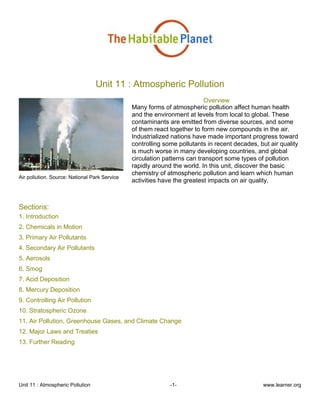 Unit 11 : Atmospheric Pollution -1- www.learner.org
Unit 11 : Atmospheric Pollution
Air pollution. Source: National Park Service
Overview
Many forms of atmospheric pollution affect human health
and the environment at levels from local to global. These
contaminants are emitted from diverse sources, and some
of them react together to form new compounds in the air.
Industrialized nations have made important progress toward
controlling some pollutants in recent decades, but air quality
is much worse in many developing countries, and global
circulation patterns can transport some types of pollution
rapidly around the world. In this unit, discover the basic
chemistry of atmospheric pollution and learn which human
activities have the greatest impacts on air quality.
Sections:
1. Introduction
2. Chemicals in Motion
3. Primary Air Pollutants
4. Secondary Air Pollutants
5. Aerosols
6. Smog
7. Acid Deposition
8. Mercury Deposition
9. Controlling Air Pollution
10. Stratospheric Ozone
11. Air Pollution, Greenhouse Gases, and Climate Change
12. Major Laws and Treaties
13. Further Reading
 