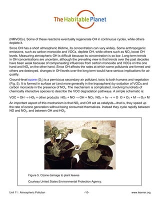 Unit 11 : Atmospheric Pollution -10- www.learner.org
(NMVOCs). Some of these reactions eventually regenerate OH in continuous cycles, while others
deplete it.
Since OH has a short atmospheric lifetime, its concentration can vary widely. Some anthropogenic
emissions, such as carbon monoxide and VOCs, deplete OH, while others such as NOx boost OH
levels. Measuring atmospheric OH is difficult because its concentration is so low. Long-term trends
in OH concentrations are uncertain, although the prevailing view is that trends over the past decades
have been weak because of compensating influences from carbon monoxide and VOCs on the one
hand and NOx on the other hand. Since OH affects the rates at which some pollutants are formed and
others are destroyed, changes in OH levels over the long term would have serious implications for air
quality.
Ground-level ozone (O3) is a pernicious secondary air pollutant, toxic to both humans and vegetation
(Fig. 5). It is formed in surface air (and more generally in the troposphere) by oxidation of VOCs and
carbon monoxide in the presence of NOx. The mechanism is complicated, involving hundreds of
chemically interactive species to describe the VOC degradation pathways. A simple schematic is:
VOC + OH → HO2 + other products HO2 + NO → OH + NO2 NO2 + hν → + O O + O2 + M → O3+ M
An important aspect of this mechanism is that NOx and OH act as catalysts—that is, they speed up
the rate of ozone generation without being consumed themselves. Instead they cycle rapidly between
NO and NO2, and between OH and HO2.
Figure 5. Ozone damage to plant leaves
Courtesy United States Environmental Protection Agency.
 