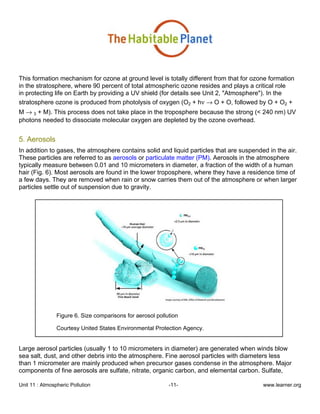 Unit 11 : Atmospheric Pollution -11- www.learner.org
This formation mechanism for ozone at ground level is totally different from that for ozone formation
in the stratosphere, where 90 percent of total atmospheric ozone resides and plays a critical role
in protecting life on Earth by providing a UV shield (for details see Unit 2, "Atmosphere"). In the
stratosphere ozone is produced from photolysis of oxygen (O2 + hν → O + O, followed by O + O2 +
M → 3 + M). This process does not take place in the troposphere because the strong (< 240 nm) UV
photons needed to dissociate molecular oxygen are depleted by the ozone overhead.
5. Aerosols
In addition to gases, the atmosphere contains solid and liquid particles that are suspended in the air.
These particles are referred to as aerosols or particulate matter (PM). Aerosols in the atmosphere
typically measure between 0.01 and 10 micrometers in diameter, a fraction of the width of a human
hair (Fig. 6). Most aerosols are found in the lower troposphere, where they have a residence time of
a few days. They are removed when rain or snow carries them out of the atmosphere or when larger
particles settle out of suspension due to gravity.
Figure 6. Size comparisons for aerosol pollution
Courtesy United States Environmental Protection Agency.
Large aerosol particles (usually 1 to 10 micrometers in diameter) are generated when winds blow
sea salt, dust, and other debris into the atmosphere. Fine aerosol particles with diameters less
than 1 micrometer are mainly produced when precursor gases condense in the atmosphere. Major
components of fine aerosols are sulfate, nitrate, organic carbon, and elemental carbon. Sulfate,
 