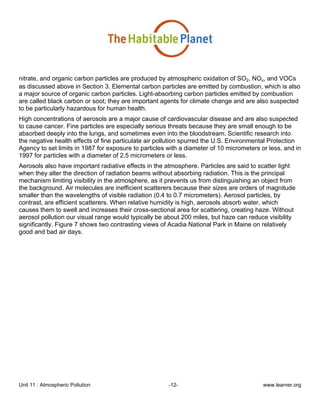 Unit 11 : Atmospheric Pollution -12- www.learner.org
nitrate, and organic carbon particles are produced by atmospheric oxidation of SO2, NOx, and VOCs
as discussed above in Section 3. Elemental carbon particles are emitted by combustion, which is also
a major source of organic carbon particles. Light-absorbing carbon particles emitted by combustion
are called black carbon or soot; they are important agents for climate change and are also suspected
to be particularly hazardous for human health.
High concentrations of aerosols are a major cause of cardiovascular disease and are also suspected
to cause cancer. Fine particles are especially serious threats because they are small enough to be
absorbed deeply into the lungs, and sometimes even into the bloodstream. Scientific research into
the negative health effects of fine particulate air pollution spurred the U.S. Environmental Protection
Agency to set limits in 1987 for exposure to particles with a diameter of 10 micrometers or less, and in
1997 for particles with a diameter of 2.5 micrometers or less.
Aerosols also have important radiative effects in the atmosphere. Particles are said to scatter light
when they alter the direction of radiation beams without absorbing radiation. This is the principal
mechanism limiting visibility in the atmosphere, as it prevents us from distinguishing an object from
the background. Air molecules are inefficient scatterers because their sizes are orders of magnitude
smaller than the wavelengths of visible radiation (0.4 to 0.7 micrometers). Aerosol particles, by
contrast, are efficient scatterers. When relative humidity is high, aerosols absorb water, which
causes them to swell and increases their cross-sectional area for scattering, creating haze. Without
aerosol pollution our visual range would typically be about 200 miles, but haze can reduce visibility
significantly. Figure 7 shows two contrasting views of Acadia National Park in Maine on relatively
good and bad air days.
 