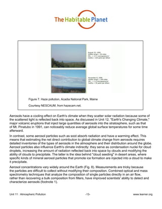 Unit 11 : Atmospheric Pollution -13- www.learner.org
Figure 7. Haze pollution, Acadia National Park, Maine
Courtesy NESCAUM, from hazecam.net.
Aerosols have a cooling effect on Earth's climate when they scatter solar radiation because some of
the scattered light is reflected back into space. As discussed in Unit 12, "Earth's Changing Climate,"
major volcanic eruptions that inject large quantities of aerosols into the stratosphere, such as that
of Mt. Pinatubo in 1991, can noticeably reduce average global surface temperatures for some time
afterward.
In contrast, some aerosol particles such as soot absorb radiation and have a warming effect. This
means that estimating the net direct contribution to global climate change from aerosols requires
detailed inventories of the types of aerosols in the atmosphere and their distribution around the globe.
Aerosol particles also influence Earth's climate indirectly: they serve as condensation nuclei for cloud
droplets, increasing the amount of radiation reflected back into space by clouds and modifying the
ability of clouds to precipitate. The latter is the idea behind "cloud seeding" in desert areas, where
specific kinds of mineral aerosol particles that promote ice formation are injected into a cloud to make
it precipitate.
Aerosol concentrations vary widely around the Earth (Fig. 8). Measurements are tricky because
the particles are difficult to collect without modifying their composition. Combined optical and mass
spectrometry techniques that analyze the composition of single particles directly in an air flow,
rather than recovering a bulk composition from filters, have improved scientists' ability to detect and
characterize aerosols (footnote 1).
 