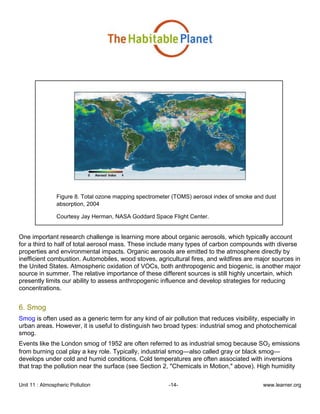Unit 11 : Atmospheric Pollution -14- www.learner.org
Figure 8. Total ozone mapping spectrometer (TOMS) aerosol index of smoke and dust
absorption, 2004
Courtesy Jay Herman, NASA Goddard Space Flight Center.
One important research challenge is learning more about organic aerosols, which typically account
for a third to half of total aerosol mass. These include many types of carbon compounds with diverse
properties and environmental impacts. Organic aerosols are emitted to the atmosphere directly by
inefficient combustion. Automobiles, wood stoves, agricultural fires, and wildfires are major sources in
the United States. Atmospheric oxidation of VOCs, both anthropogenic and biogenic, is another major
source in summer. The relative importance of these different sources is still highly uncertain, which
presently limits our ability to assess anthropogenic influence and develop strategies for reducing
concentrations.
6. Smog
Smog is often used as a generic term for any kind of air pollution that reduces visibility, especially in
urban areas. However, it is useful to distinguish two broad types: industrial smog and photochemical
smog.
Events like the London smog of 1952 are often referred to as industrial smog because SO2 emissions
from burning coal play a key role. Typically, industrial smog—also called gray or black smog—
develops under cold and humid conditions. Cold temperatures are often associated with inversions
that trap the pollution near the surface (see Section 2, "Chemicals in Motion," above). High humidity
 