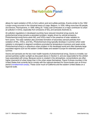 Unit 11 : Atmospheric Pollution -15- www.learner.org
allows for rapid oxidation of SO2 to form sulfuric acid and sulfate particles. Events similar to the 1952
London smog occurred in the industrial towns of Liege, Belgium, in 1930, killing more than 60 people,
and Donora, Pennsylvania, in 1948, killing 20. Today coal combustion is a major contributor to urban
air pollution in China, especially from emissions of SO2 and aerosols (footnote 2).
Air pollution regulations in developed countries have reduced industrial smog events, but
photochemical smog remains a persistent problem, largely driven by vehicle emissions.
Photochemical smog forms when NOx and VOCs react in the presence of solar radiation to
form ozone. The solar radiation also promotes formation of secondary aerosol particles from
oxidation of NOx, VOCs, and SO2. Photochemical smog typically develops in summer (when solar
radiation is strongest) in stagnant conditions promoted by temperature inversions and weak winds.
Photochemical smog is a ubiquitous urban problem in the developed world and often blankets large
populated regions such as the eastern United States and western Europe for extended periods in
summer.
Ozone and aerosols are the two main health hazards of photochemical smog. Ozone is invisible, but
aerosol particles scatter sunlight as discussed above in Section 5, and are responsible for the whitish
haze associated with smog. Because ozone is created in the atmosphere, concentrations are often
higher downwind of urban areas than in the urban areas themselves. Figure 9 shows counties in the
United States that currently fail to comply with the national standard for ozone levels over an 8-hour
period (nonattainment areas). These cover much of California and the eastern United States on a
regional scale.
 