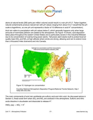 Unit 11 : Atmospheric Pollution -17- www.learner.org
alone at natural levels (280 parts per million volume) would result in a rain pH of 5.7. Taken together,
natural contaminants produce natural rain with pH values ranging from about 5 to 7 (recall that the pH
scale is logarithmic, so one pH unit represents a factor of 10 difference in acid H
+
concentration).
Acid rain refers to precipitation with pH values below 5, which generally happens only when large
amounts of manmade pollution are added to the atmosphere. As Figure 10 shows, acid deposition
takes place throughout the eastern United States and is particularly severe in the industrial Midwest
due to its concentration of coal-burning power plants. Tall power plant stacks built to protect local air
quality inject SO2 and NOx at high altitude where winds are strong, allowing acid rain to extend more
than a thousand miles downwind and into Canada.
Figure 10. Hydrogen ion concentration
Courtesy National Atmospheric Deposition Program/National Trends Network, http://
nadp.sws.uluc.edu.
The main components of acid rain worldwide are sulfuric acid and nitric acid. As discussed above in
Section 3, these acids form when SO2 and NOx are oxidized in the atmosphere. Sulfuric and nitric
acids dissolve in cloudwater and dissociate to release H
+
:
HNO3 (aq) → NO3
-
+ H
+
 