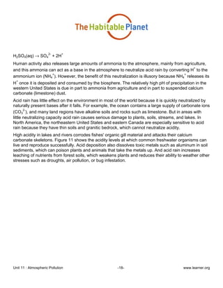Unit 11 : Atmospheric Pollution -18- www.learner.org
H2SO4(aq) → SO4
2-
+ 2H
+
Human activity also releases large amounts of ammonia to the atmosphere, mainly from agriculture,
and this ammonia can act as a base in the atmosphere to neutralize acid rain by converting H
+
to the
ammonium ion (NH4
+
). However, the benefit of this neutralization is illusory because NH4
+
releases its
H
+
once it is deposited and consumed by the biosphere. The relatively high pH of precipitation in the
western United States is due in part to ammonia from agriculture and in part to suspended calcium
carbonate (limestone) dust.
Acid rain has little effect on the environment in most of the world because it is quickly neutralized by
naturally present bases after it falls. For example, the ocean contains a large supply of carbonate ions
(CO3
2-
), and many land regions have alkaline soils and rocks such as limestone. But in areas with
little neutralizing capacity acid rain causes serious damage to plants, soils, streams, and lakes. In
North America, the northeastern United States and eastern Canada are especially sensitive to acid
rain because they have thin soils and granitic bedrock, which cannot neutralize acidity.
High acidity in lakes and rivers corrodes fishes' organic gill material and attacks their calcium
carbonate skeletons. Figure 11 shows the acidity levels at which common freshwater organisms can
live and reproduce successfully. Acid deposition also dissolves toxic metals such as aluminum in soil
sediments, which can poison plants and animals that take the metals up. And acid rain increases
leaching of nutrients from forest soils, which weakens plants and reduces their ability to weather other
stresses such as droughts, air pollution, or bug infestation.
 