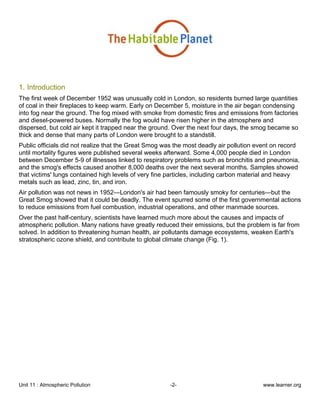 Unit 11 : Atmospheric Pollution -2- www.learner.org
1. Introduction
The first week of December 1952 was unusually cold in London, so residents burned large quantities
of coal in their fireplaces to keep warm. Early on December 5, moisture in the air began condensing
into fog near the ground. The fog mixed with smoke from domestic fires and emissions from factories
and diesel-powered buses. Normally the fog would have risen higher in the atmosphere and
dispersed, but cold air kept it trapped near the ground. Over the next four days, the smog became so
thick and dense that many parts of London were brought to a standstill.
Public officials did not realize that the Great Smog was the most deadly air pollution event on record
until mortality figures were published several weeks afterward. Some 4,000 people died in London
between December 5-9 of illnesses linked to respiratory problems such as bronchitis and pneumonia,
and the smog's effects caused another 8,000 deaths over the next several months. Samples showed
that victims' lungs contained high levels of very fine particles, including carbon material and heavy
metals such as lead, zinc, tin, and iron.
Air pollution was not news in 1952—London's air had been famously smoky for centuries—but the
Great Smog showed that it could be deadly. The event spurred some of the first governmental actions
to reduce emissions from fuel combustion, industrial operations, and other manmade sources.
Over the past half-century, scientists have learned much more about the causes and impacts of
atmospheric pollution. Many nations have greatly reduced their emissions, but the problem is far from
solved. In addition to threatening human health, air pollutants damage ecosystems, weaken Earth's
stratospheric ozone shield, and contribute to global climate change (Fig. 1).
 