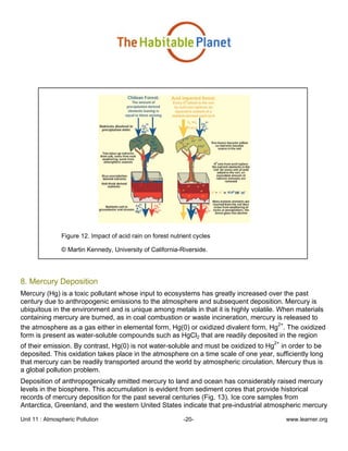 Unit 11 : Atmospheric Pollution -20- www.learner.org
Figure 12. Impact of acid rain on forest nutrient cycles
© Martin Kennedy, University of California-Riverside.
8. Mercury Deposition
Mercury (Hg) is a toxic pollutant whose input to ecosystems has greatly increased over the past
century due to anthropogenic emissions to the atmosphere and subsequent deposition. Mercury is
ubiquitous in the environment and is unique among metals in that it is highly volatile. When materials
containing mercury are burned, as in coal combustion or waste incineration, mercury is released to
the atmosphere as a gas either in elemental form, Hg(0) or oxidized divalent form, Hg
2+
. The oxidized
form is present as water-soluble compounds such as HgCl2 that are readily deposited in the region
of their emission. By contrast, Hg(0) is not water-soluble and must be oxidized to Hg
2+
in order to be
deposited. This oxidation takes place in the atmosphere on a time scale of one year, sufficiently long
that mercury can be readily transported around the world by atmospheric circulation. Mercury thus is
a global pollution problem.
Deposition of anthropogenically emitted mercury to land and ocean has considerably raised mercury
levels in the biosphere. This accumulation is evident from sediment cores that provide historical
records of mercury deposition for the past several centuries (Fig. 13). Ice core samples from
Antarctica, Greenland, and the western United States indicate that pre-industrial atmospheric mercury
 