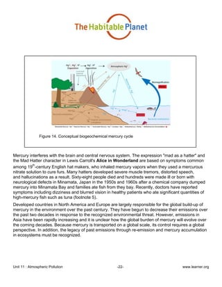 Unit 11 : Atmospheric Pollution -22- www.learner.org
Figure 14. Conceptual biogeochemical mercury cycle
Mercury interferes with the brain and central nervous system. The expression "mad as a hatter" and
the Mad Hatter character in Lewis Carroll's Alice in Wonderland are based on symptoms common
among 19
th
-century English hat makers, who inhaled mercury vapors when they used a mercurous
nitrate solution to cure furs. Many hatters developed severe muscle tremors, distorted speech,
and hallucinations as a result. Sixty-eight people died and hundreds were made ill or born with
neurological defects in Minamata, Japan in the 1950s and 1960s after a chemical company dumped
mercury into Minamata Bay and families ate fish from they bay. Recently, doctors have reported
symptoms including dizziness and blurred vision in healthy patients who ate significant quantities of
high-mercury fish such as tuna (footnote 5).
Developed countries in North America and Europe are largely responsible for the global build-up of
mercury in the environment over the past century. They have begun to decrease their emissions over
the past two decades in response to the recognized environmental threat. However, emissions in
Asia have been rapidly increasing and it is unclear how the global burden of mercury will evolve over
the coming decades. Because mercury is transported on a global scale, its control requires a global
perspective. In addition, the legacy of past emissions through re-emission and mercury accumulation
in ecosystems must be recognized.
 