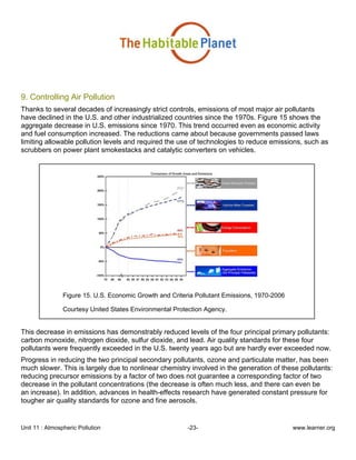 Unit 11 : Atmospheric Pollution -23- www.learner.org
9. Controlling Air Pollution
Thanks to several decades of increasingly strict controls, emissions of most major air pollutants
have declined in the U.S. and other industrialized countries since the 1970s. Figure 15 shows the
aggregate decrease in U.S. emissions since 1970. This trend occurred even as economic activity
and fuel consumption increased. The reductions came about because governments passed laws
limiting allowable pollution levels and required the use of technologies to reduce emissions, such as
scrubbers on power plant smokestacks and catalytic converters on vehicles.
Figure 15. U.S. Economic Growth and Criteria Pollutant Emissions, 1970-2006
Courtesy United States Environmental Protection Agency.
This decrease in emissions has demonstrably reduced levels of the four principal primary pollutants:
carbon monoxide, nitrogen dioxide, sulfur dioxide, and lead. Air quality standards for these four
pollutants were frequently exceeded in the U.S. twenty years ago but are hardly ever exceeded now.
Progress in reducing the two principal secondary pollutants, ozone and particulate matter, has been
much slower. This is largely due to nonlinear chemistry involved in the generation of these pollutants:
reducing precursor emissions by a factor of two does not guarantee a corresponding factor of two
decrease in the pollutant concentrations (the decrease is often much less, and there can even be
an increase). In addition, advances in health-effects research have generated constant pressure for
tougher air quality standards for ozone and fine aerosols.
 