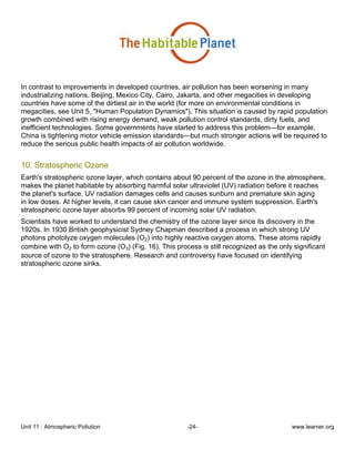 Unit 11 : Atmospheric Pollution -24- www.learner.org
In contrast to improvements in developed countries, air pollution has been worsening in many
industrializing nations. Beijing, Mexico City, Cairo, Jakarta, and other megacities in developing
countries have some of the dirtiest air in the world (for more on environmental conditions in
megacities, see Unit 5, "Human Population Dynamics"). This situation is caused by rapid population
growth combined with rising energy demand, weak pollution control standards, dirty fuels, and
inefficient technologies. Some governments have started to address this problem—for example,
China is tightening motor vehicle emission standards—but much stronger actions will be required to
reduce the serious public health impacts of air pollution worldwide.
10. Stratospheric Ozone
Earth's stratospheric ozone layer, which contains about 90 percent of the ozone in the atmosphere,
makes the planet habitable by absorbing harmful solar ultraviolet (UV) radiation before it reaches
the planet's surface. UV radiation damages cells and causes sunburn and premature skin aging
in low doses. At higher levels, it can cause skin cancer and immune system suppression. Earth's
stratospheric ozone layer absorbs 99 percent of incoming solar UV radiation.
Scientists have worked to understand the chemistry of the ozone layer since its discovery in the
1920s. In 1930 British geophysicist Sydney Chapman described a process in which strong UV
photons photolyze oxygen molecules (O2) into highly reactive oxygen atoms. These atoms rapidly
combine with O2 to form ozone (O3) (Fig. 16). This process is still recognized as the only significant
source of ozone to the stratosphere. Research and controversy have focused on identifying
stratospheric ozone sinks.
 