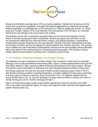 Unit 11 : Atmospheric Pollution -28- www.learner.org
Rowland and Molina's warnings about CFCs and ozone depletion, followed by the discovery of the
ozone hole, spurred the negotiation of several international agreements to protect the ozone layer,
leading eventually to a worldwide ban on CFC production in 1996 (for details see Section 12, "Major
Laws and Treaties," below). CFCs have lifetimes in the atmosphere of 50-100 years, so it will take
that long for past damage to the ozone layer to be undone.
The Antarctic ozone hole is expected to gradually heal over the next several decades, but the
effects of climate change pose major uncertainties. Greenhouse gases are well known to cool
the stratosphere (although they warm the Earth's surface), and gradual decrease in stratospheric
temperatures has been observed over the past decades. Cooling of the polar stratosphere promotes
the formation of PSCs and thus the release of chlorine radicals from chlorine reservoirs. The question
now is whether the rate of decrease of stratospheric chlorine over the next decades will be sufficiently
fast to stay ahead of the cooling caused by increasing greenhouse gases. This situation is being
closely watched by atmospheric scientists both in Antarctica and the Arctic.
11. Air Pollution, Greenhouse Gases, and Climate Change
Air pollutants are major contributors to climate change. This connection is well known to scientists,
although it has not yet permeated environmental policy. Figure 19 shows global climate forcing for the
year 2000, relative to 1850, caused by different observed perturbations to the Earth system. Climate
forcing from a given perturbation is defined as the mean resulting imbalance between energy input
and energy output per unit time and unit area of Earth's surface (watts per square meter or W/m
2
),
with all else remaining constant, including temperature. A positive radiative forcing means a decrease
in energy output and hence a warming, shown as red bars in Fig. 19. Negative radiative forcing,
shown as blue bars in Fig. 19, means a decrease in energy input and hence a cooling. (For more on
climate forcing see Unit 12, "Earth's Changing Climate.")
Figure 19 shows that a large number of perturbation agents have forced the climate since 1850.
CO2 is the single most important agent, but many other agents are also important and together exert
greater influence than CO2.
 