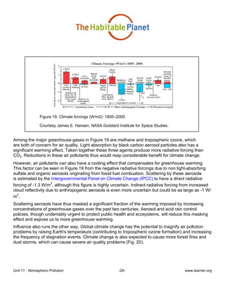Unit 11 : Atmospheric Pollution -29- www.learner.org
Figure 19. Climate forcings (W/m2): 1850–2000
Courtesy James E. Hansen, NASA Goddard Institute for Space Studies.
Among the major greenhouse gases in Figure 19 are methane and tropospheric ozone, which
are both of concern for air quality. Light absorption by black carbon aerosol particles also has a
significant warming effect. Taken together these three agents produce more radiative forcing than
CO2. Reductions in these air pollutants thus would reap considerable benefit for climate change.
However, air pollutants can also have a cooling effect that compensates for greenhouse warming.
This factor can be seen in Figure 19 from the negative radiative forcings due to non light-absorbing
sulfate and organic aerosols originating from fossil fuel combustion. Scattering by these aerosols
is estimated by the Intergovernmental Panel on Climate Change (IPCC) to have a direct radiative
forcing of -1.3 W/m
2
, although this figure is highly uncertain. Indirect radiative forcing from increased
cloud reflectivity due to anthropogenic aerosols is even more uncertain but could be as large as -1 W/
m
2
.
Scattering aerosols have thus masked a significant fraction of the warming imposed by increasing
concentrations of greenhouse gases over the past two centuries. Aerosol and acid rain control
policies, though undeniably urgent to protect public health and ecosystems, will reduce this masking
effect and expose us to more greenhouse warming.
Influence also runs the other way. Global climate change has the potential to magnify air pollution
problems by raising Earth's temperature (contributing to tropospheric ozone formation) and increasing
the frequency of stagnation events. Climate change is also expected to cause more forest fires and
dust storms, which can cause severe air quality problems (Fig. 20).
 