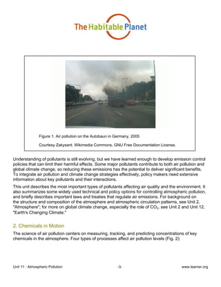 Unit 11 : Atmospheric Pollution -3- www.learner.org
Figure 1. Air pollution on the Autobaun in Germany, 2005
Courtesy Zakysant. Wikimedia Commons, GNU Free Documentation License.
Understanding of pollutants is still evolving, but we have learned enough to develop emission control
policies that can limit their harmful effects. Some major pollutants contribute to both air pollution and
global climate change, so reducing these emissions has the potential to deliver significant benefits.
To integrate air pollution and climate change strategies effectively, policy makers need extensive
information about key pollutants and their interactions.
This unit describes the most important types of pollutants affecting air quality and the environment. It
also summarizes some widely used technical and policy options for controlling atmospheric pollution,
and briefly describes important laws and treaties that regulate air emissions. For background on
the structure and composition of the atmosphere and atmospheric circulation patterns, see Unit 2,
"Atmosphere"; for more on global climate change, especially the role of CO2, see Unit 2 and Unit 12,
"Earth's Changing Climate."
2. Chemicals in Motion
The science of air pollution centers on measuring, tracking, and predicting concentrations of key
chemicals in the atmosphere. Four types of processes affect air pollution levels (Fig. 2):
 