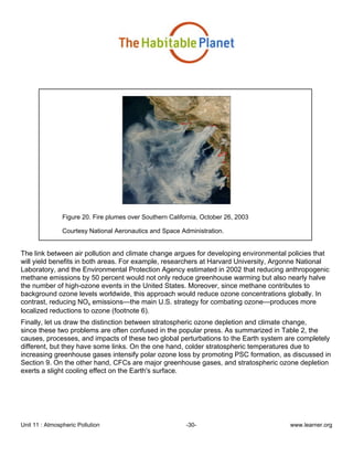 Unit 11 : Atmospheric Pollution -30- www.learner.org
Figure 20. Fire plumes over Southern California, October 26, 2003
Courtesy National Aeronautics and Space Administration.
The link between air pollution and climate change argues for developing environmental policies that
will yield benefits in both areas. For example, researchers at Harvard University, Argonne National
Laboratory, and the Environmental Protection Agency estimated in 2002 that reducing anthropogenic
methane emissions by 50 percent would not only reduce greenhouse warming but also nearly halve
the number of high-ozone events in the United States. Moreover, since methane contributes to
background ozone levels worldwide, this approach would reduce ozone concentrations globally. In
contrast, reducing NOx emissions—the main U.S. strategy for combating ozone—produces more
localized reductions to ozone (footnote 6).
Finally, let us draw the distinction between stratospheric ozone depletion and climate change,
since these two problems are often confused in the popular press. As summarized in Table 2, the
causes, processes, and impacts of these two global perturbations to the Earth system are completely
different, but they have some links. On the one hand, colder stratospheric temperatures due to
increasing greenhouse gases intensify polar ozone loss by promoting PSC formation, as discussed in
Section 9. On the other hand, CFCs are major greenhouse gases, and stratospheric ozone depletion
exerts a slight cooling effect on the Earth's surface.
 