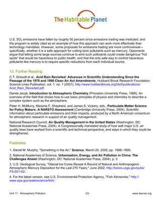 Unit 11 : Atmospheric Pollution -33- www.learner.org
U.S. SO2 emissions have fallen by roughly 50 percent since emissions trading was instituted, and
the program is widely cited as an example of how this approach can work more effectively than
technology mandates. However, some proposals for emissions trading are more controversial—
specifically, whether it is a safe approach for cutting toxic pollutants such as mercury. Opponents
argue that letting some large sources continue to emit such pollutants could create dangerous "hot
spots" that would be hazardous to public health, and that the only safe way to control hazardous
pollutants like mercury is to require specific reductions from each individual source.
13. Further Reading
C.T. Driscoll et al., Acid Rain Revisited: Advances in Scientific Understanding Since the
Passage of the 1970 and 1990 Clean Air Act Amendments, Hubbard Brook Research Foundation,
Science Links Publication, vol. 1. no. 1 (2001), http://www.hubbardbrook.org/hbrf/publications/
Acid_Rain_Revisited.pdf.
Daniel Jacob, Introduction to Atmospheric Chemistry (Princeton University Press, 1999). An
overview of the field that shows how to use basic principles of physics and chemistry to describe a
complex system such as the atmosphere.
Peter H. McMurry, Marjorie F. Shepherd, and James S. Vickery, eds., Particulate Matter Science
for Policy Makers: A NARSTO Assessment (Cambridge University Press, 2004). Scientific
information about particulate emissions and their impacts, produced by a North American consortium
for atmospheric research in support of air quality management.
National Research Council, Air Quality Management in the United States (Washington, DC:
National Academies Press, 2004). A Congressionally mandated study of how well major U.S. air
quality laws have worked from a scientific and technical perspective, and ways in which they could be
strengthened.
Footnotes
1. Daniel M. Murphy, "Something in the Air," Science, March 25, 2005, pp. 1888–1890.
2. National Academies of Science, Urbanization, Energy, and Air Pollution in China: The
Challenges Ahead (Washington, DC: National Academies Press, 2004), p. 3.
3. U.S. Geological Survey, "Glacial Ice Cores Reveal A Record of Natural and Anthropogenic
Atmospheric Mercury Deposition for the Last 270 Years," June 2002, http://toxics.usgs.gov/pubs/
FS-051-02/.
4. For the latest version, see U.S. Environmental Protection Agency, "Fish Advisories," http://
www.epa.gov/waterscience/fish/.
 