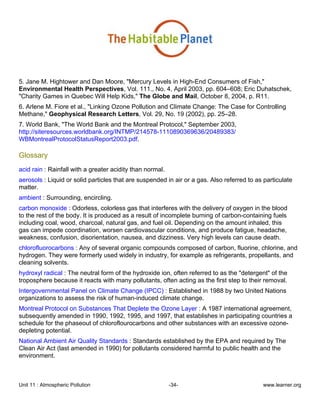 Unit 11 : Atmospheric Pollution -34- www.learner.org
5. Jane M. Hightower and Dan Moore, "Mercury Levels in High-End Consumers of Fish,"
Environmental Health Perspectives, Vol. 111., No. 4, April 2003, pp. 604–608; Eric Duhatschek,
"Charity Games in Quebec Will Help Kids," The Globe and Mail, October 8, 2004, p. R11.
6. Arlene M. Fiore et al., "Linking Ozone Pollution and Climate Change: The Case for Controlling
Methane," Geophysical Research Letters, Vol. 29, No. 19 (2002), pp. 25–28.
7. World Bank, "The World Bank and the Montreal Protocol," September 2003,
http://siteresources.worldbank.org/INTMP/214578-1110890369636/20489383/
WBMontrealProtocolStatusReport2003.pdf.
Glossary
acid rain : Rainfall with a greater acidity than normal.
aerosols : Liquid or solid particles that are suspended in air or a gas. Also referred to as particulate
matter.
ambient : Surrounding, encircling.
carbon monoxide : Odorless, colorless gas that interferes with the delivery of oxygen in the blood
to the rest of the body. It is produced as a result of incomplete burning of carbon-containing fuels
including coal, wood, charcoal, natural gas, and fuel oil. Depending on the amount inhaled, this
gas can impede coordination, worsen cardiovascular conditions, and produce fatigue, headache,
weakness, confusion, disorientation, nausea, and dizziness. Very high levels can cause death.
chlorofluorocarbons : Any of several organic compounds composed of carbon, fluorine, chlorine, and
hydrogen. They were formerly used widely in industry, for example as refrigerants, propellants, and
cleaning solvents.
hydroxyl radical : The neutral form of the hydroxide ion, often referred to as the "detergent" of the
troposphere because it reacts with many pollutants, often acting as the first step to their removal.
Intergovernmental Panel on Climate Change (IPCC) : Established in 1988 by two United Nations
organizations to assess the risk of human-induced climate change.
Montreal Protocol on Substances That Deplete the Ozone Layer : A 1987 international agreement,
subsequently amended in 1990, 1992, 1995, and 1997, that establishes in participating countries a
schedule for the phaseout of chloroflourocarbons and other substances with an excessive ozone-
depleting potential.
National Ambient Air Quality Standards : Standards established by the EPA and required by The
Clean Air Act (last amended in 1990) for pollutants considered harmful to public health and the
environment.
 