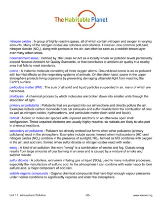 Unit 11 : Atmospheric Pollution -35- www.learner.org
nitrogen oxides : A group of highly reactive gases, all of which contain nitrogen and oxygen in varying
amounts. Many of the nitrogen oxides are colorless and odorless. However, one common pollutant,
nitrogen dioxide (NO2), along with particles in the air, can often be seen as a reddish-brown layer
over many urban areas.
nonattainment areas : Defined by The Clean Air Act as a locality where air pollution levels persistently
exceed National Ambient Air Quality Standards, or that contributes to ambient air quality in a nearby
area that fails to meet standards.
ozone : A triatomic molecule consisting of three oxygen atoms. Ground-level ozone is an air pollutant
with harmful effects on the respiratory systems of animals. On the other hand, ozone in the upper
atmosphere protects living organisms by preventing damaging ultraviolet light from reaching the
Earth's surface.
particulate matter (PM) : The sum of all solid and liquid particles suspended in air, many of which are
hazardous.
photolysis : A chemical process by which molecules are broken down into smaller units through the
absorption of light.
primary air pollutants : Pollutants that are pumped into our atmosphere and directly pollute the air.
Examples include carbon monoxide from car exhausts and sulfur dioxide from the combustion of coal
as well as nitrogen oxides, hydrocarbons, and particulate matter (both solid and liquid).
radical : Atomic or molecular species with unpaired electrons on an otherwise open shell
configuration. These unpaired electrons are usually highly reactive, so radicals are likely to take part
in chemical reactions.
secondary air pollutants : Pollutant not directly emitted but forms when other pollutants (primary
pollutants) react in the atmosphere. Examples include ozone, formed when hydrocarbons (HC) and
nitrogen oxides (NOx) combine in the presence of sunlight; NO2, formed as NO combines with oxygen
in the air; and acid rain, formed when sulfur dioxide or nitrogen oxides react with water.
smog : A kind of air pollution; the word "smog" is a combination of smoke and fog. Classic smog
results from large amounts of coal burning in an area and is caused by a mixture of smoke and
sulphur dioxide.
sulfur dioxide : A colorless, extremely irritating gas or liquid (SO2), used in many industrial processes,
especially the manufacture of sulfuric acid. In the atmosphere it can combine with water vapor to form
sulfuric acid, a major component of acid rain.
volatile organic compounds : Organic chemical compounds that have high enough vapour pressures
under normal conditions to significantly vaporize and enter the atmosphere.
 