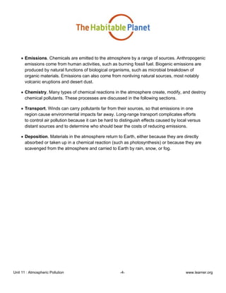 Unit 11 : Atmospheric Pollution -4- www.learner.org
• Emissions. Chemicals are emitted to the atmosphere by a range of sources. Anthropogenic
emissions come from human activities, such as burning fossil fuel. Biogenic emissions are
produced by natural functions of biological organisms, such as microbial breakdown of
organic materials. Emissions can also come from nonliving natural sources, most notably
volcanic eruptions and desert dust.
• Chemistry. Many types of chemical reactions in the atmosphere create, modify, and destroy
chemical pollutants. These processes are discussed in the following sections.
• Transport. Winds can carry pollutants far from their sources, so that emissions in one
region cause environmental impacts far away. Long-range transport complicates efforts
to control air pollution because it can be hard to distinguish effects caused by local versus
distant sources and to determine who should bear the costs of reducing emissions.
• Deposition. Materials in the atmosphere return to Earth, either because they are directly
absorbed or taken up in a chemical reaction (such as photosynthesis) or because they are
scavenged from the atmosphere and carried to Earth by rain, snow, or fog.
 