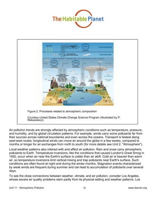 Unit 11 : Atmospheric Pollution -5- www.learner.org
Figure 2. Processes related to atmospheric composition
Courtesy United States Climate Change Science Program (Illustrated by P.
Rekacewicz).
Air pollution trends are strongly affected by atmospheric conditions such as temperature, pressure,
and humidity, and by global circulation patterns. For example, winds carry some pollutants far from
their sources across national boundaries and even across the oceans. Transport is fastest along
east-west routes: longitudinal winds can move air around the globe in a few weeks, compared to
months or longer for air exchanges from north to south (for more details see Unit 2, "Atmosphere").
Local weather patterns also interact with and affect air pollution. Rain and snow carry atmospheric
pollutants to Earth. Temperature inversions, like the conditions that caused London's Great Smog in
1952, occur when air near the Earth's surface is colder than air aloft. Cold air is heavier than warm
air, so temperature inversions limit vertical mixing and trap pollutants near Earth's surface. Such
conditions are often found at night and during the winter months. Stagnation events characterized
by weak winds are frequent during summer and can lead to accumulation of pollutants over several
days.
To see the close connections between weather, climate, and air pollution, consider Los Angeles,
whose severe air quality problems stem partly from its physical setting and weather patterns. Los
 