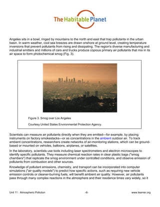 Unit 11 : Atmospheric Pollution -6- www.learner.org
Angeles sits in a bowl, ringed by mountains to the north and east that trap pollutants in the urban
basin. In warm weather, cool sea breezes are drawn onshore at ground level, creating temperature
inversions that prevent pollutants from rising and dissipating. The region's diverse manufacturing and
industrial emitters and millions of cars and trucks produce copious primary air pollutants that mix in its
air space to form photochemical smog (Fig. 3).
Figure 3. Smog over Los Angeles
Courtesy United States Environmental Protection Agency.
Scientists can measure air pollutants directly when they are emitted—for example, by placing
instruments on factory smokestacks—or as concentrations in the ambient outdoor air. To track
ambient concentrations, researchers create networks of air-monitoring stations, which can be ground-
based or mounted on vehicles, balloons, airplanes, or satellites.
In the laboratory, scientists use tools including laser spectrometers and electron microscopes to
identify specific pollutants. They measure chemical reaction rates in clear plastic bags ("smog
chambers") that replicate the smog environment under controlled conditions, and observe emission of
pollutants from combustion and other sources.
Knowledge of pollutant emissions, chemistry, and transport can be incorporated into computer
simulations ("air quality models") to predict how specific actions, such as requiring new vehicle
emission controls or cleaner-burning fuels, will benefit ambient air quality. However, air pollutants
pass through many complex reactions in the atmosphere and their residence times vary widely, so it
 