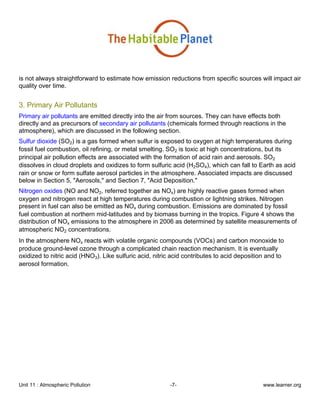 Unit 11 : Atmospheric Pollution -7- www.learner.org
is not always straightforward to estimate how emission reductions from specific sources will impact air
quality over time.
3. Primary Air Pollutants
Primary air pollutants are emitted directly into the air from sources. They can have effects both
directly and as precursors of secondary air pollutants (chemicals formed through reactions in the
atmosphere), which are discussed in the following section.
Sulfur dioxide (SO2) is a gas formed when sulfur is exposed to oxygen at high temperatures during
fossil fuel combustion, oil refining, or metal smelting. SO2 is toxic at high concentrations, but its
principal air pollution effects are associated with the formation of acid rain and aerosols. SO2
dissolves in cloud droplets and oxidizes to form sulfuric acid (H2SO4), which can fall to Earth as acid
rain or snow or form sulfate aerosol particles in the atmosphere. Associated impacts are discussed
below in Section 5, "Aerosols," and Section 7, "Acid Deposition."
Nitrogen oxides (NO and NO2, referred together as NOx) are highly reactive gases formed when
oxygen and nitrogen react at high temperatures during combustion or lightning strikes. Nitrogen
present in fuel can also be emitted as NOx during combustion. Emissions are dominated by fossil
fuel combustion at northern mid-latitudes and by biomass burning in the tropics. Figure 4 shows the
distribution of NOx emissions to the atmosphere in 2006 as determined by satellite measurements of
atmospheric NO2 concentrations.
In the atmosphere NOx reacts with volatile organic compounds (VOCs) and carbon monoxide to
produce ground-level ozone through a complicated chain reaction mechanism. It is eventually
oxidized to nitric acid (HNO3). Like sulfuric acid, nitric acid contributes to acid deposition and to
aerosol formation.
 