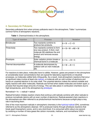 Unit 11 : Atmospheric Pollution -9- www.learner.org
4. Secondary Air Pollutants
Secondary pollutants form when primary pollutants react in the atmosphere. Table 1 summarizes
common forms of atmospheric reactions.
Table 1. Chemical kinetics in the atmosphere.
Type of reaction Process Notation
Bimolecular Two reactants combine to
produce two products.
A + B → C + D
Three-body Two reactants combine to form
one new product. A third, inert
molecule (M) stabilizes the end
product and removes excess
energy.
A + B + M →AB + M
Photolysis Solar radiation photon breaks a
chemical bond in a molecule
A + hν → B + C
Thermal decomposition A molecule decomposes by
collision with an inert molecule
(M)
A + M → B + C
For reactions to take place, molecules have to collide. However, gases are present in the atmosphere
at considerably lower concentrations than are typical for laboratory experiments or industrial
processes, so molecules collide fairly infrequently. As a result, most atmospheric reactions that occur
at significant rates involve at least one radical—a molecule with an odd number of electrons and
hence an unpaired electron in its outer shell. The unpaired electron makes the radical unstable and
highly reactive with other molecules. Radicals are formed when stable molecules are broken apart, a
process that requires large amounts of energy. This can take place in combustion chambers due to
high temperatures, and in the atmosphere by photolysis:
Nonradical + hν → radical + radical
Radical formation initiates reaction chains that continue until radicals combine with other radicals to
produce nonradicals (atoms with an even number of electrons). Radical-assisted chain reactions in
the atmosphere are often referred to as photochemical mechanisms because sunlight plays a key
role in launching them.
One of the most important radicals in atmospheric chemistry is the hydroxyl radical (OH), sometimes
referred to as the atmospheric cleanser. OH is produced mainly through photolysis reactions that
break apart tropospheric ozone, and is very short-lived. It is consumed within about one second
by oxidizing a number of trace gases like carbon monoxide, methane, and nonmethane VOCs
 