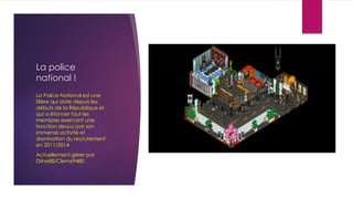 La police
national !
La Police National est une
filière qui date depuis les
débuts de la République et
qui a étonner tout les
membres exercant une
fonction dessus par son
immense activité et
domination du recrutement
en 2011/2014
Actuellement gèrer par
Diine88/Clem69480
 
