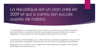 La république est un clan crée en
2009 et qui a connu son succès
auprès de habbo.
La république a su évoluer très souvent,elle a su se procurer sa propre boutique
pour permettre un système financier aux gradés leur permettant une vie plus
agréable à la république et d'avantages d'offres pour leur carrière.
Les elections présidentielles aussi , elles font leurs premières apparitions en juin 2013
avec première candidate élue Faticute-LOL suivi de XxYoyoxXZeboss et Diine88.
Rejoigniez nous et aider nous à aggrandir notre ysstème, partagez votre opinion
toute idée est la bienvenue ! :)
 