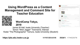 Using WordPress as a Content
Management and Comment Site for
Teacher Education
James M Hall, Iwate University (Teacher)
Simon “Mick Jagger” Townsend, Intersat
Kodai “The Photographer” Tamura, Iwate University (Student)
https://pls.edu.iwate-u.ac.jp 科学研究費助成事業 課題番号：1 7 H 0 2 6 7 6
WordCamp Tokyo,
2019
 