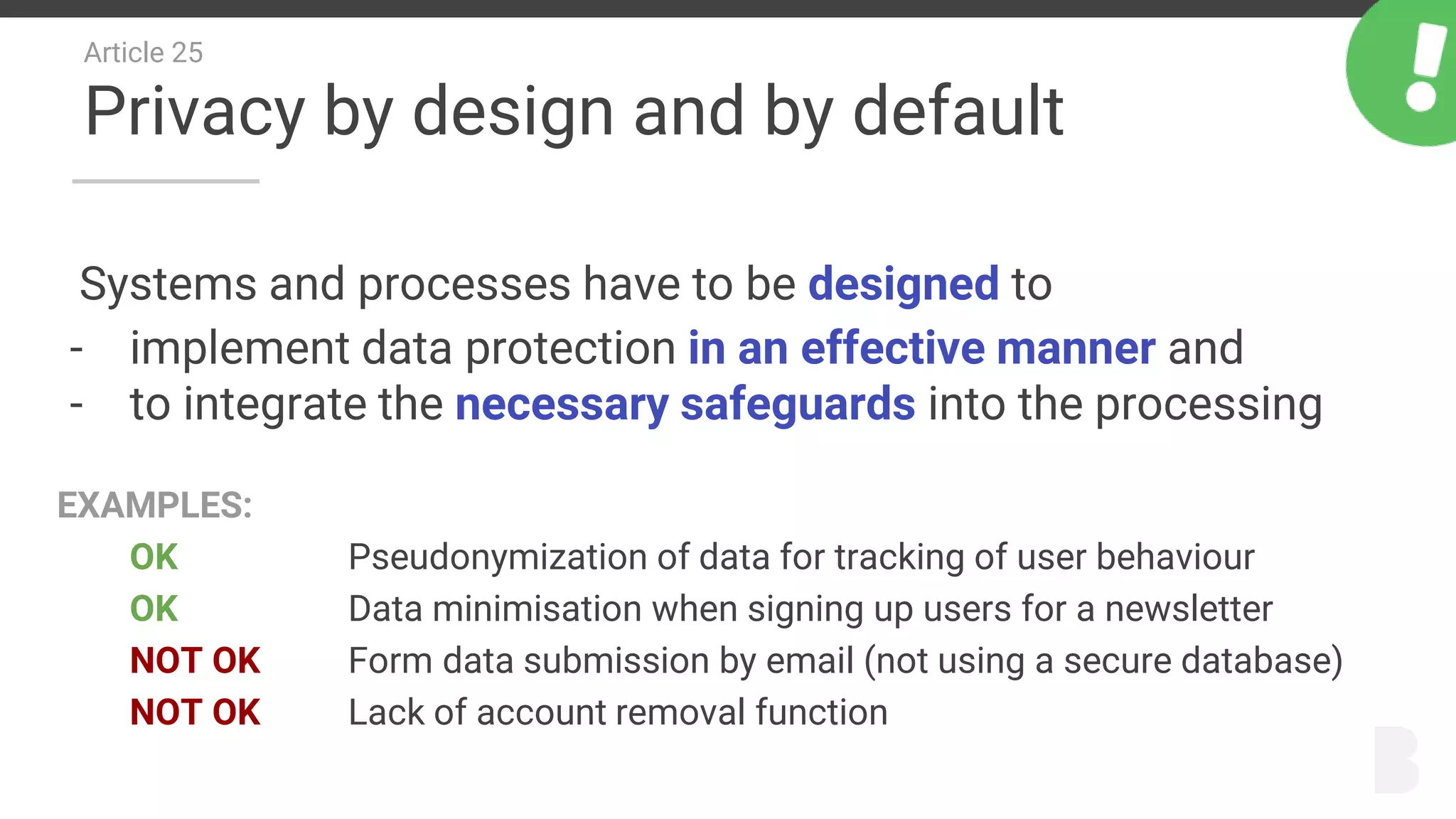 Article 25
Privacy by design and by default
Systems and processes have to be designed to
- implement data protection in an effective manner and
- to integrate the necessary safeguards into the processing
EXAMPLES:
OK Pseudonymization of data for tracking of user behaviour
OK Data minimisation when signing up users for a newsletter
NOT OK Form data submission by email (not using a secure database)
NOT OK Lack of account removal function
 