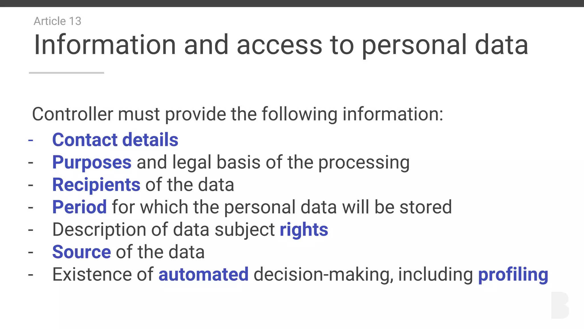 Article 13
Information and access to personal data
Controller must provide the following information:
- Contact details
- Purposes and legal basis of the processing
- Recipients of the data
- Period for which the personal data will be stored
- Description of data subject rights
- Source of the data
- Existence of automated decision-making, including profiling
 