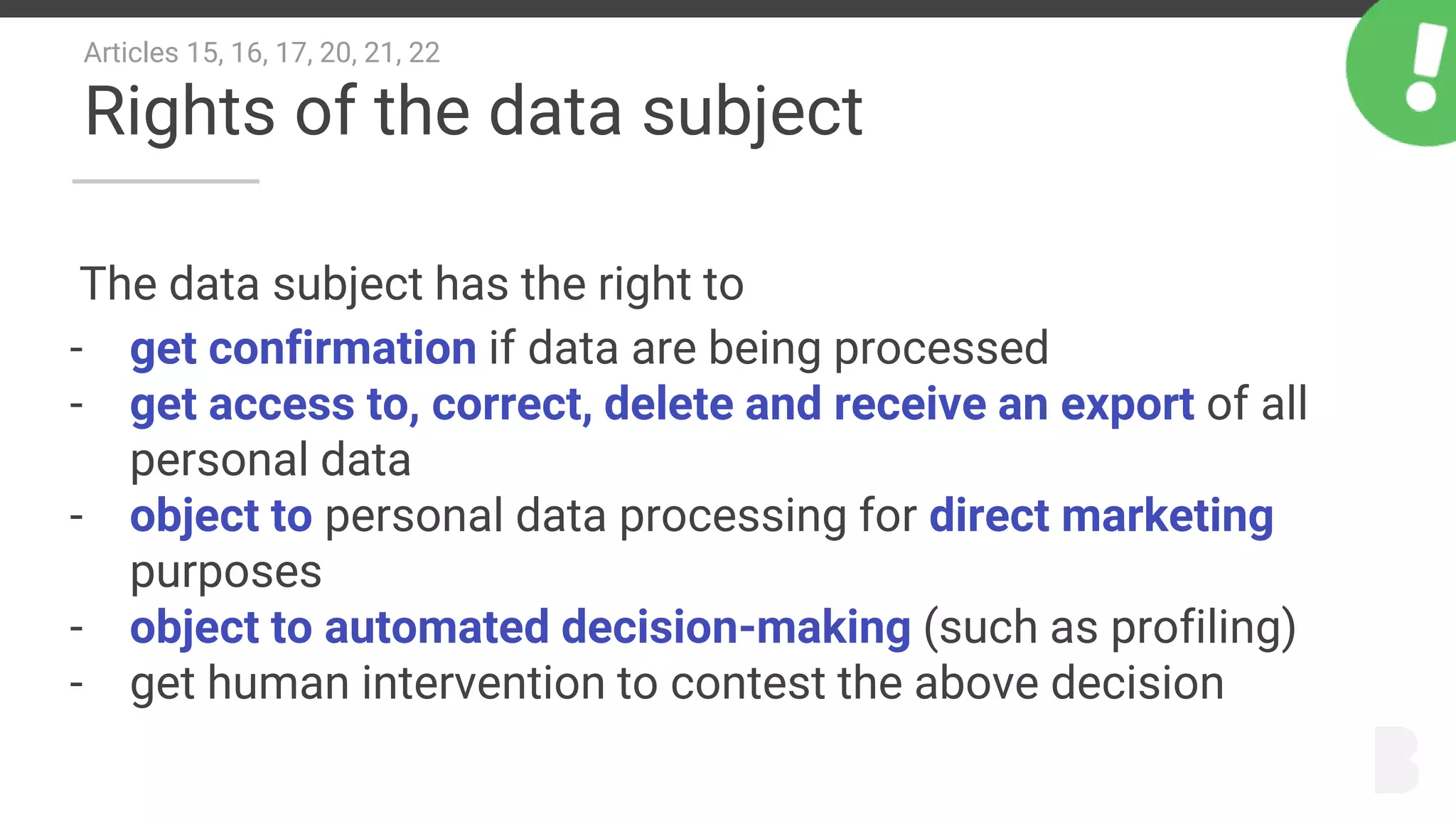 Articles 15, 16, 17, 20, 21, 22
Rights of the data subject
The data subject has the right to
- get confirmation if data are being processed
- get access to, correct, delete and receive an export of all
personal data
- object to personal data processing for direct marketing
purposes
- object to automated decision-making (such as profiling)
- get human intervention to contest the above decision
 