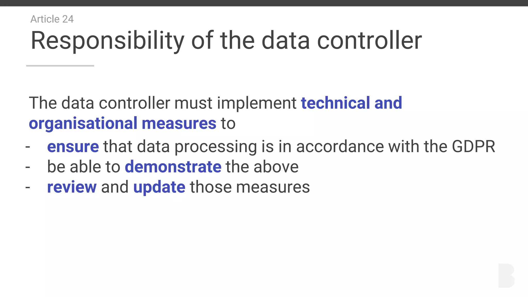 Article 24
Responsibility of the data controller
The data controller must implement technical and
organisational measures to
- ensure that data processing is in accordance with the GDPR
- be able to demonstrate the above
- review and update those measures
 