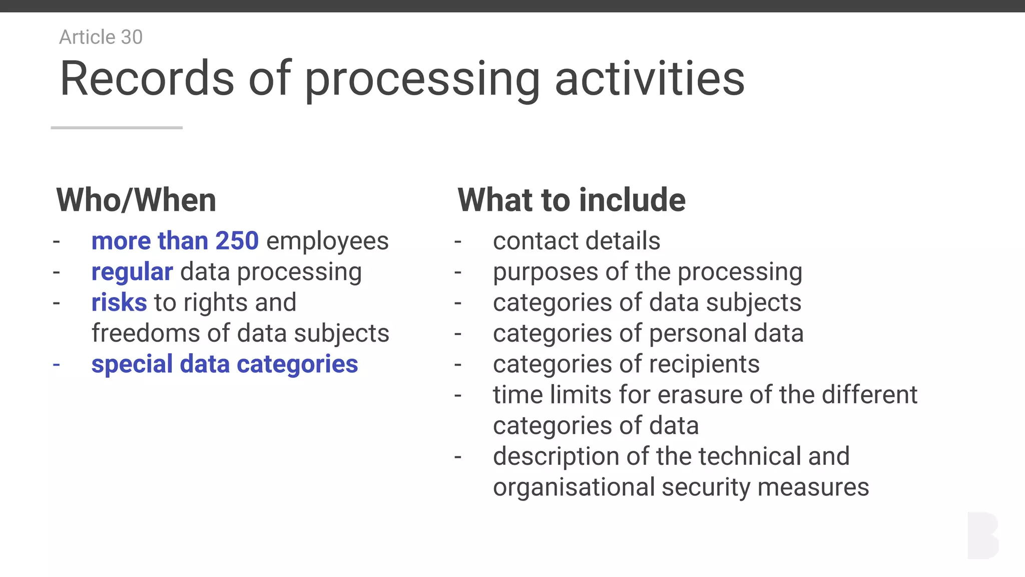 Article 30
Records of processing activities
Who/When
- more than 250 employees
- regular data processing
- risks to rights and
freedoms of data subjects
- special data categories
What to include
- contact details
- purposes of the processing
- categories of data subjects
- categories of personal data
- categories of recipients
- time limits for erasure of the different
categories of data
- description of the technical and
organisational security measures
 