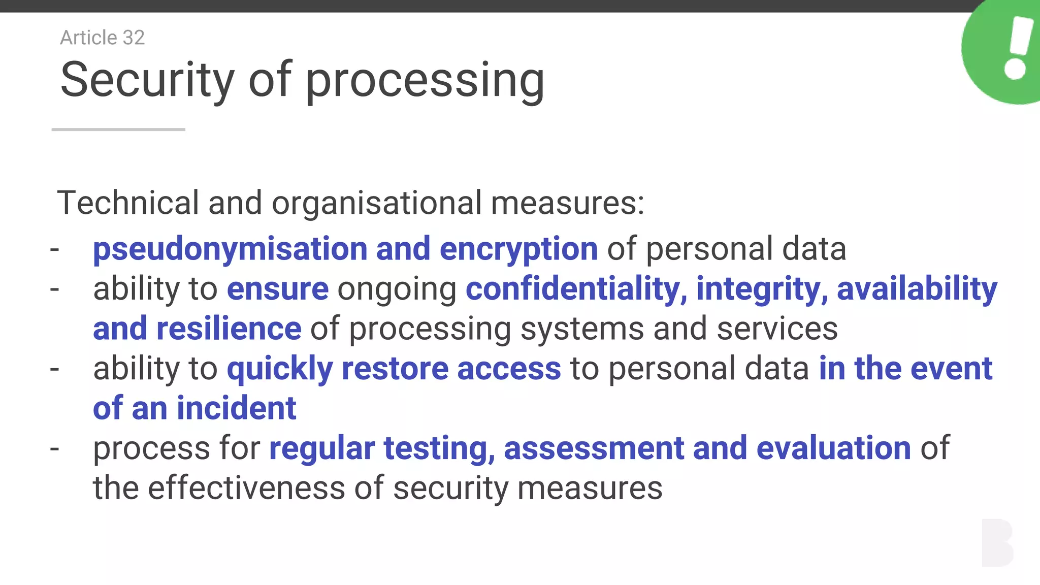 Article 32
Security of processing
Technical and organisational measures:
- pseudonymisation and encryption of personal data
- ability to ensure ongoing confidentiality, integrity, availability
and resilience of processing systems and services
- ability to quickly restore access to personal data in the event
of an incident
- process for regular testing, assessment and evaluation of
the effectiveness of security measures
 