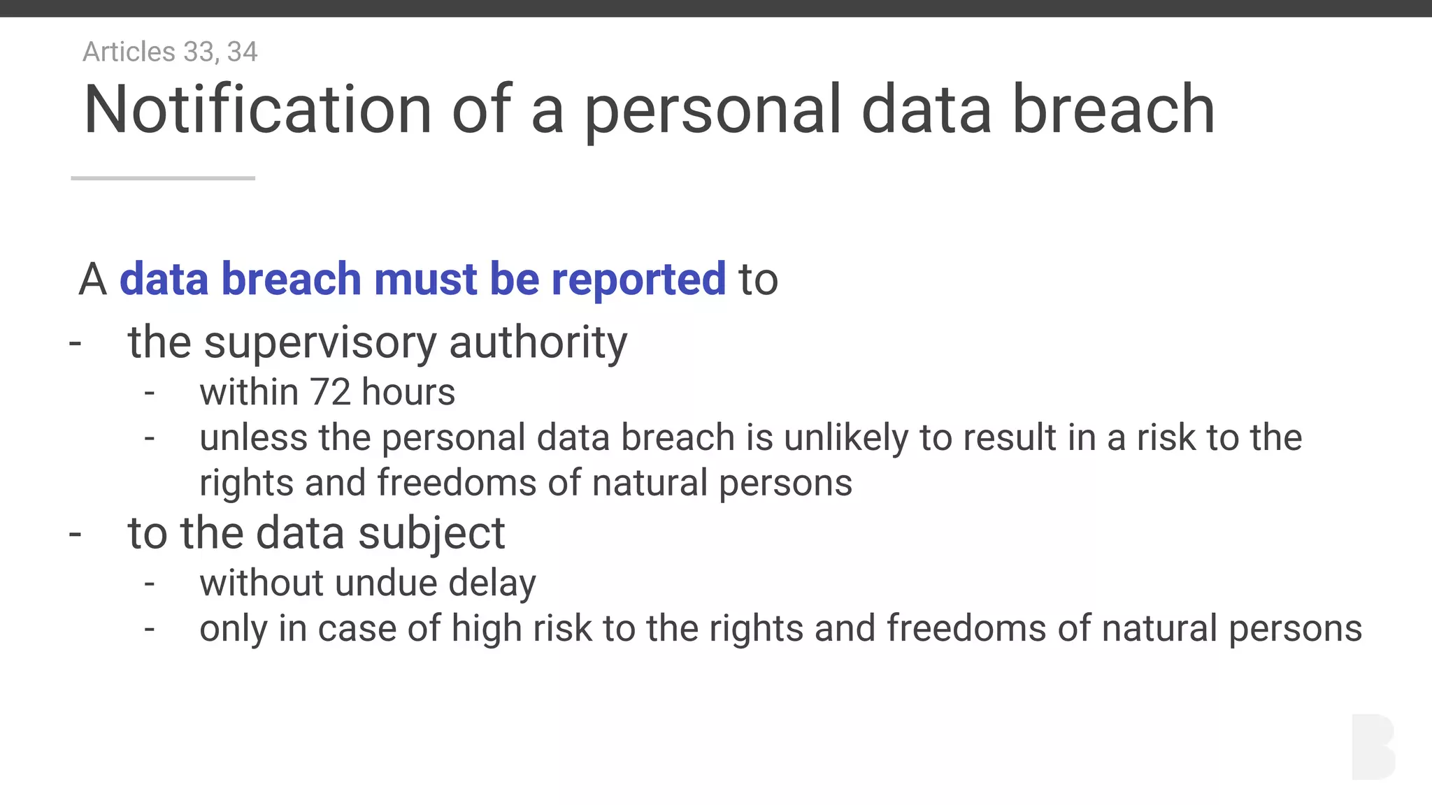 Articles 33, 34
Notification of a personal data breach
A data breach must be reported to
- the supervisory authority
- within 72 hours
- unless the personal data breach is unlikely to result in a risk to the
rights and freedoms of natural persons
- to the data subject
- without undue delay
- only in case of high risk to the rights and freedoms of natural persons
 