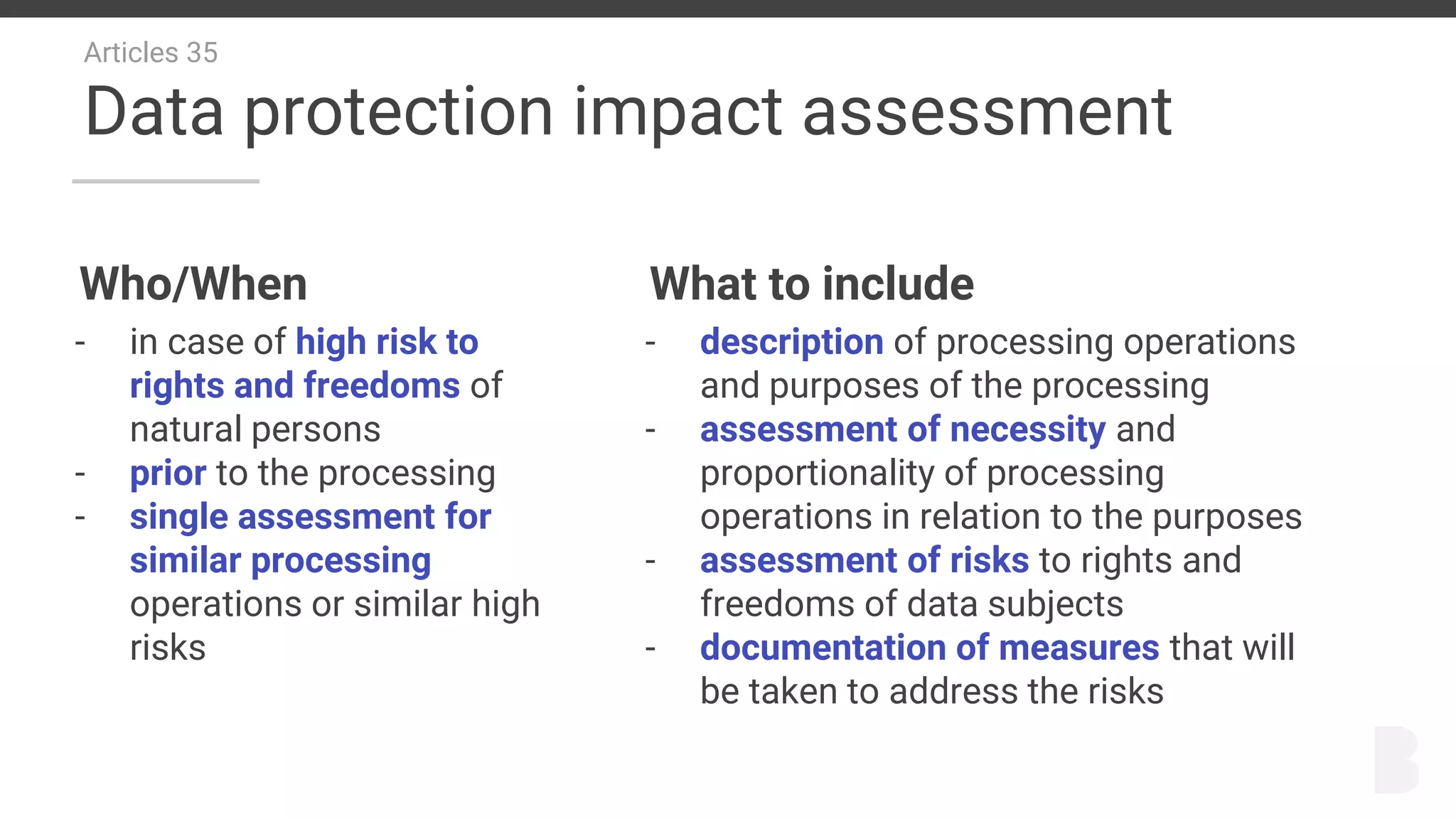 Articles 35
Data protection impact assessment
Who/When
- in case of high risk to
rights and freedoms of
natural persons
- prior to the processing
- single assessment for
similar processing
operations or similar high
risks
What to include
- description of processing operations
and purposes of the processing
- assessment of necessity and
proportionality of processing
operations in relation to the purposes
- assessment of risks to rights and
freedoms of data subjects
- documentation of measures that will
be taken to address the risks
 
