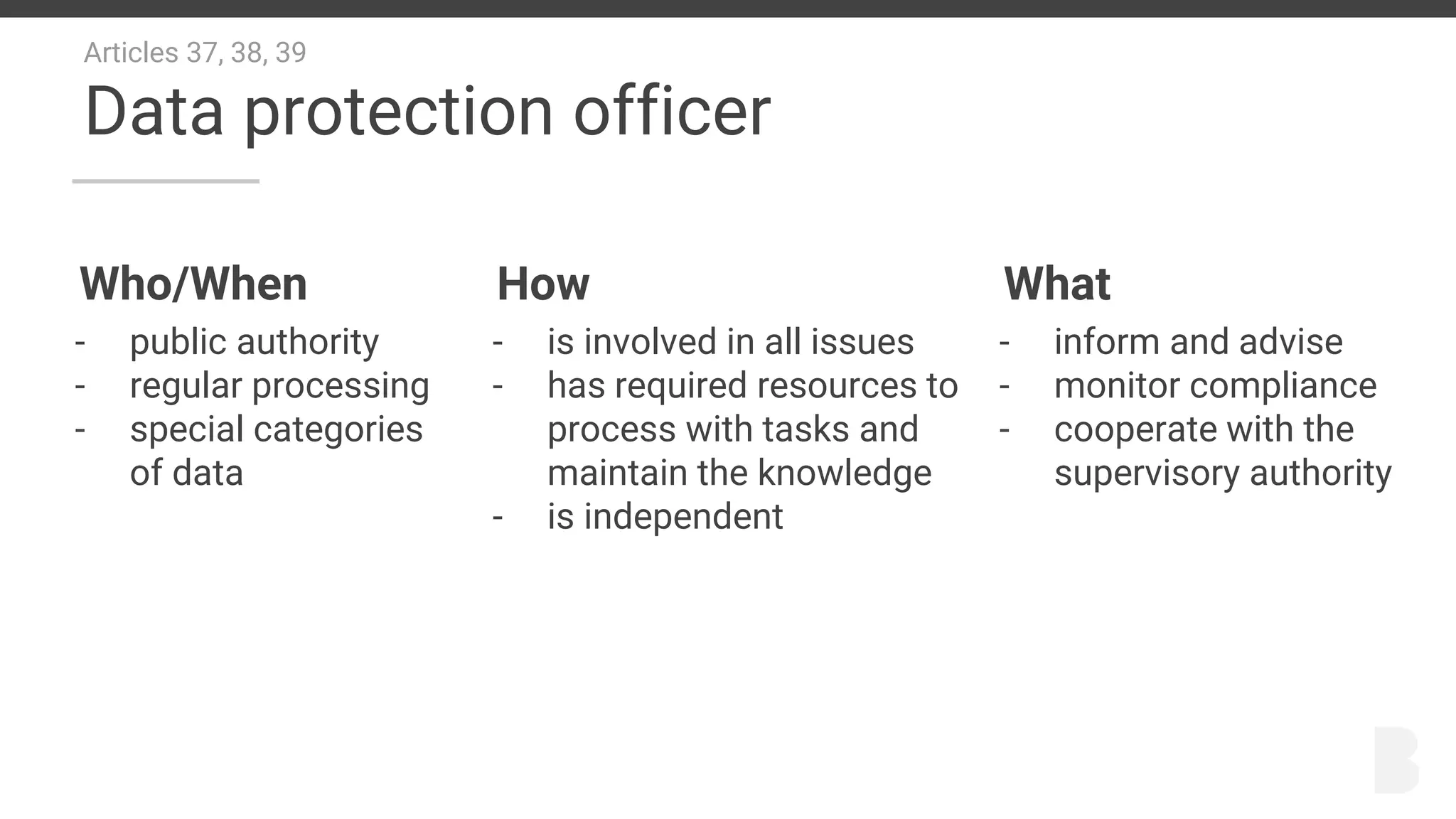 Articles 37, 38, 39
Data protection officer
Who/When
- public authority
- regular processing
- special categories
of data
How
- is involved in all issues
- has required resources to
process with tasks and
maintain the knowledge
- is independent
What
- inform and advise
- monitor compliance
- cooperate with the
supervisory authority
 