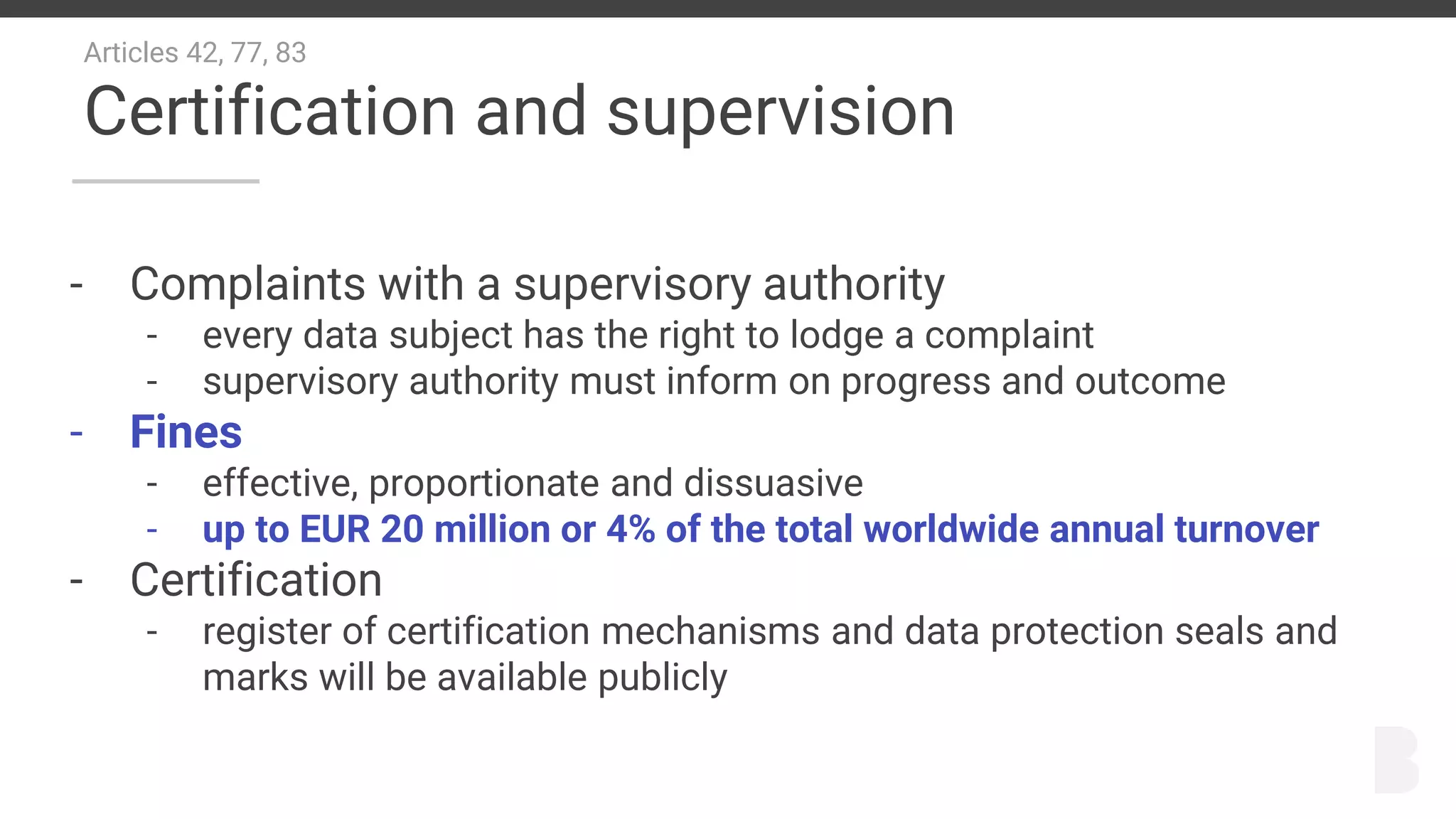 Articles 42, 77, 83
Certification and supervision
- Complaints with a supervisory authority
- every data subject has the right to lodge a complaint
- supervisory authority must inform on progress and outcome
- Fines
- effective, proportionate and dissuasive
- up to EUR 20 million or 4% of the total worldwide annual turnover
- Certification
- register of certification mechanisms and data protection seals and
marks will be available publicly
 