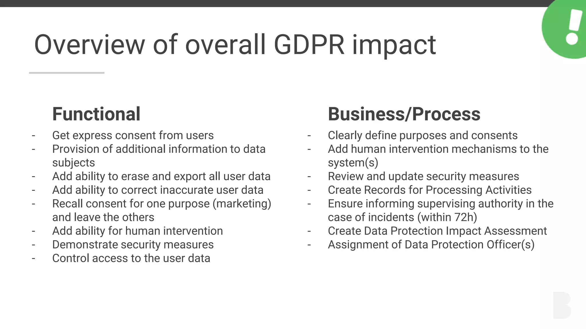 Overview of overall GDPR impact
Functional
- Get express consent from users
- Provision of additional information to data
subjects
- Add ability to erase and export all user data
- Add ability to correct inaccurate user data
- Recall consent for one purpose (marketing)
and leave the others
- Add ability for human intervention
- Demonstrate security measures
- Control access to the user data
Business/Process
- Clearly define purposes and consents
- Add human intervention mechanisms to the
system(s)
- Review and update security measures
- Create Records for Processing Activities
- Ensure informing supervising authority in the
case of incidents (within 72h)
- Create Data Protection Impact Assessment
- Assignment of Data Protection Officer(s)
 