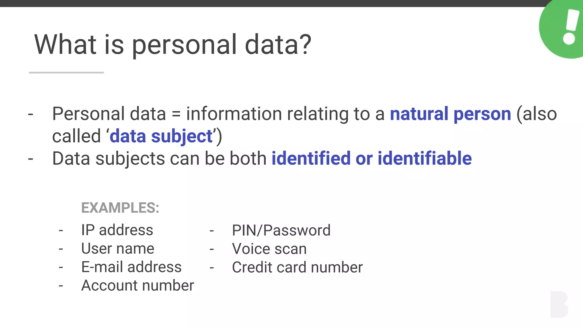 What is personal data?
- Personal data = information relating to a natural person (also
called ‘data subject’)
- Data subjects can be both identified or identifiable
EXAMPLES:
- IP address
- User name
- E-mail address
- Account number
- PIN/Password
- Voice scan
- Credit card number
 