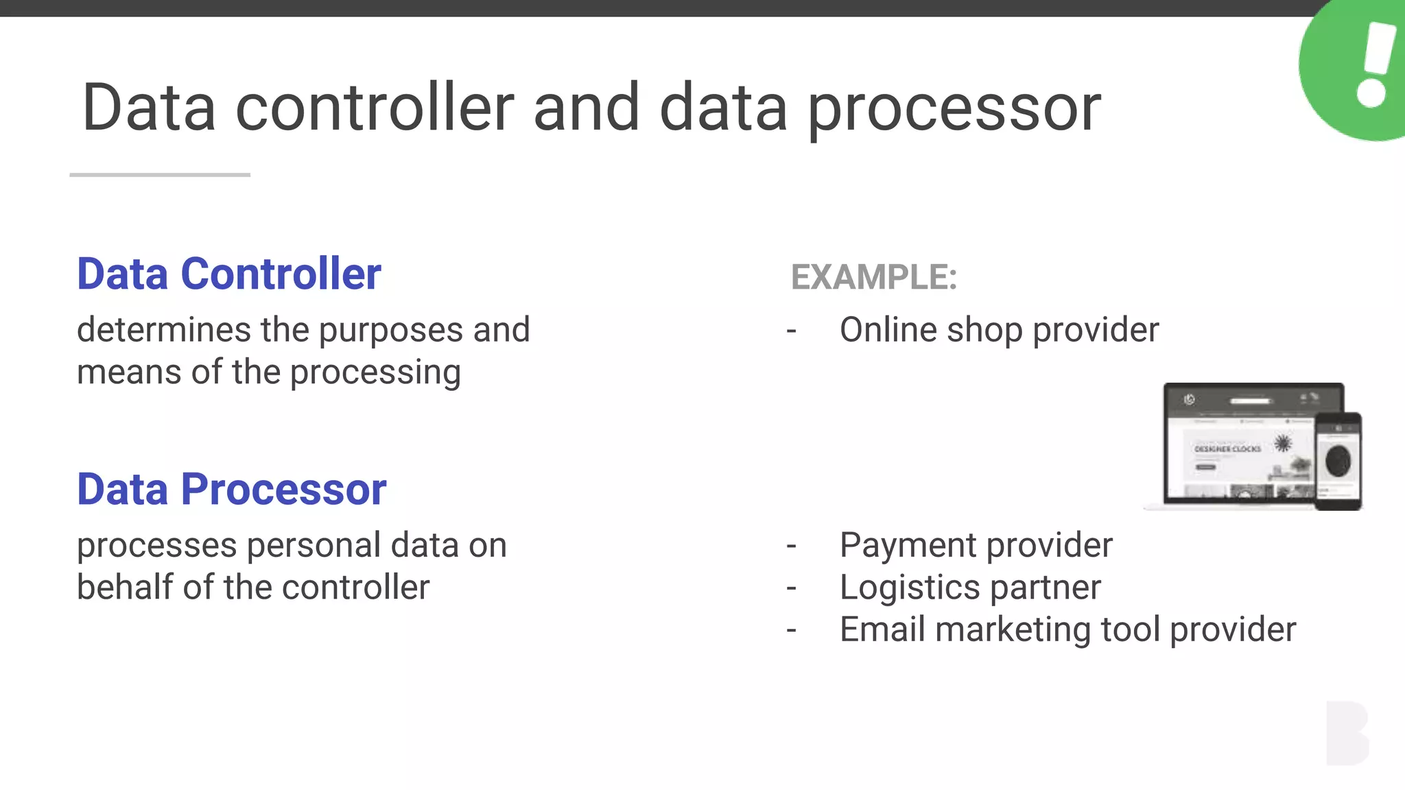 Data controller and data processor
Data Controller
determines the purposes and
means of the processing
Data Processor
processes personal data on
behalf of the controller
EXAMPLE:
- Online shop provider
- Payment provider
- Logistics partner
- Email marketing tool provider
 