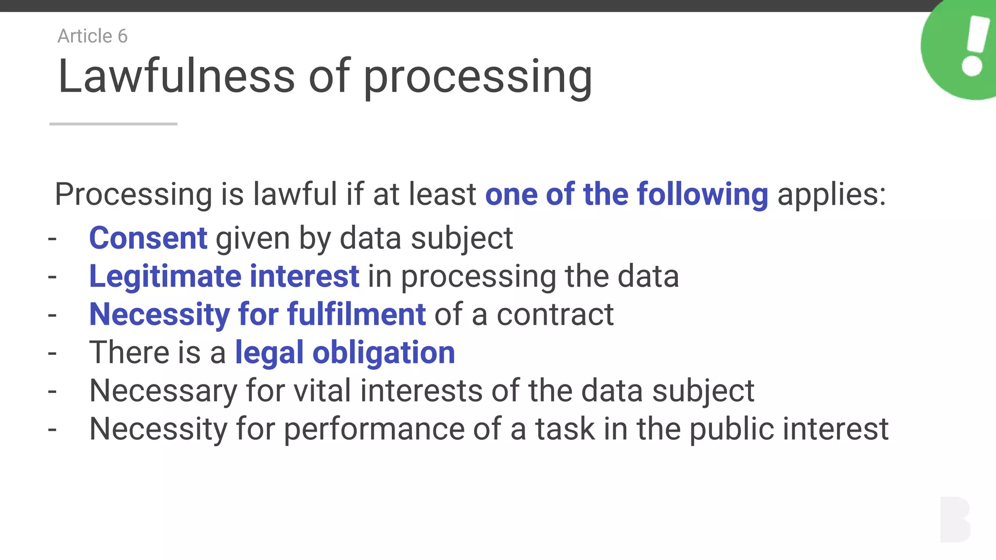 Article 6
Lawfulness of processing
Processing is lawful if at least one of the following applies:
- Consent given by data subject
- Legitimate interest in processing the data
- Necessity for fulfilment of a contract
- There is a legal obligation
- Necessary for vital interests of the data subject
- Necessity for performance of a task in the public interest
 