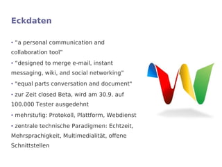 Eckdaten

●   “a personal communication and
collaboration tool”
●   “designed to merge e-mail, instant
messaging, wiki, and social networking”
●   "equal parts conversation and document"
●   zur Zeit closed Beta, wird am 30.9. auf
100.000 Tester ausgedehnt
●   mehrstufig: Protokoll, Plattform, Webdienst
●   zentrale technische Paradigmen: Echtzeit,
Mehrsprachigkeit, Multimedialität, offene
Schnittstellen
 