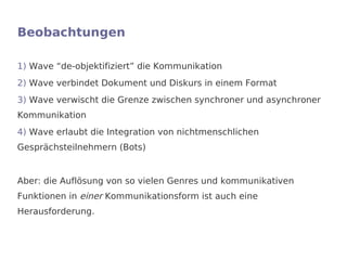 Beobachtungen

1) Wave “de-objektifiziert” die Kommunikation
2) Wave verbindet Dokument und Diskurs in einem Format
3) Wave verwischt die Grenze zwischen synchroner und asynchroner
Kommunikation
4) Wave erlaubt die Integration von nichtmenschlichen
Gesprächsteilnehmern (Bots)


Aber: die Auflösung von so vielen Genres und kommunikativen
Funktionen in einer Kommunikationsform ist auch eine
Herausforderung.
 