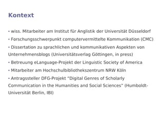 Kontext

●   wiss. Mitarbeiter am Institut für Anglistik der Universität Düsseldorf
●   Forschungsschwerpunkt computervermittelte Kommunikation (CMC)
●   Dissertation zu sprachlichen und kommunikativen Aspekten von
Unternehmensblogs (Universitätsverlag Göttingen, in press)
●   Betreuung eLanguage-Projekt der Linguistic Society of America
●   Mitarbeiter am Hochschulbibliothekszentrum NRW Köln
●   Antragssteller DFG-Projekt “Digital Genres of Scholarly
Communication in the Humanities and Social Sciences” (Humboldt-
Universität Berlin, IBI)
 